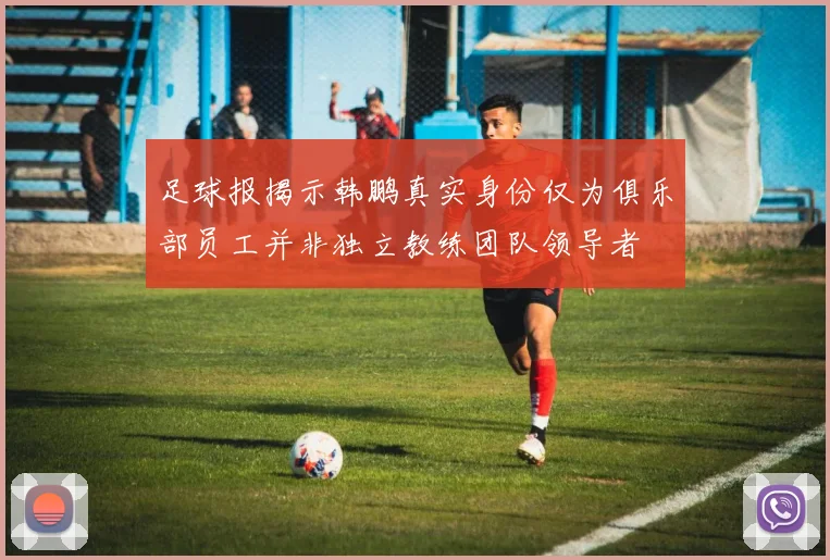 足球报揭示韩鹏真实身份仅为俱乐部员工并非独立教练团队领导者