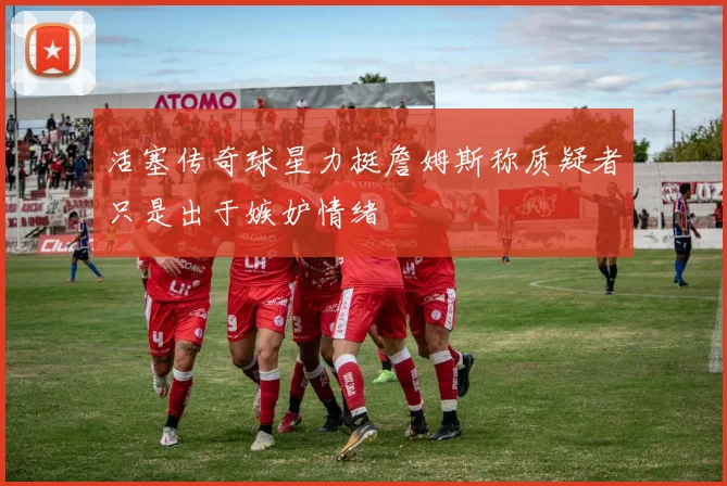 活塞传奇球星力挺詹姆斯称质疑者只是出于嫉妒情绪