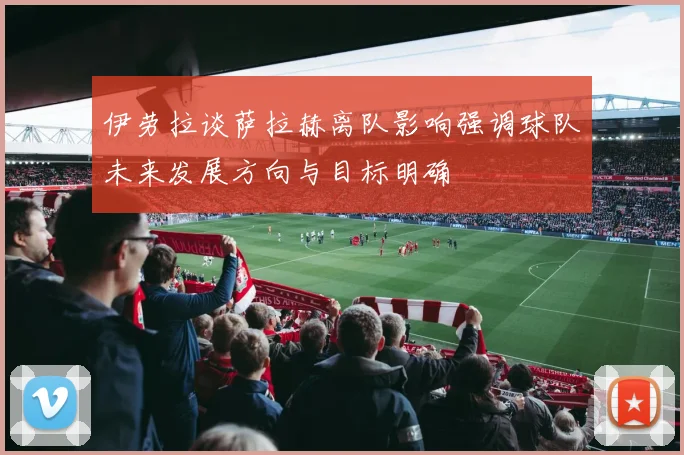 伊劳拉谈萨拉赫离队影响强调球队未来发展方向与目标明确