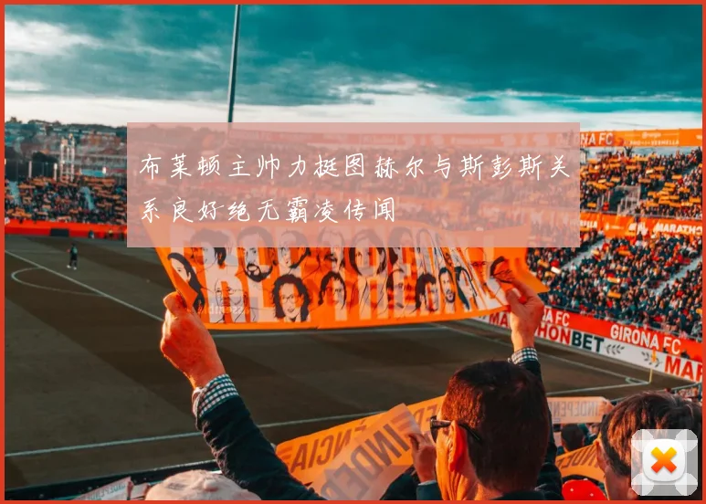 布莱顿主帅力挺图赫尔与斯彭斯关系良好绝无霸凌传闻