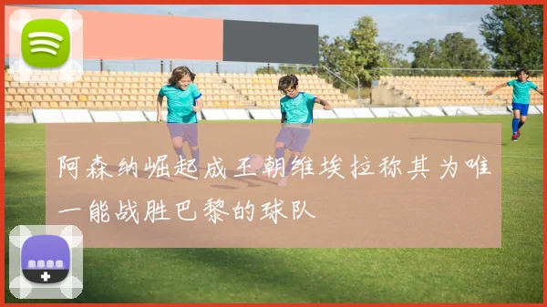 阿森纳崛起成王朝维埃拉称其为唯一能战胜巴黎的球队