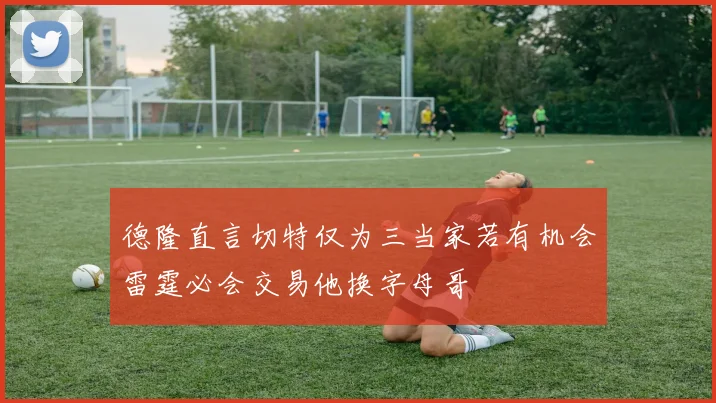 德隆直言切特仅为三当家若有机会雷霆必会交易他换字母哥