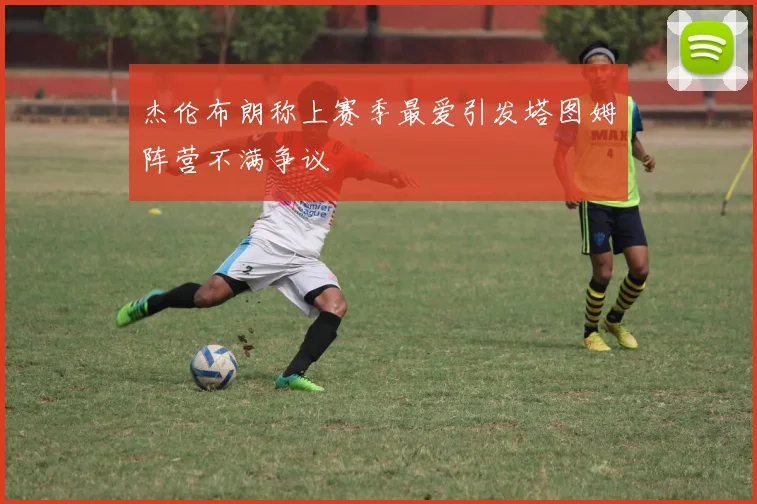 杰伦布朗称上赛季最爱引发塔图姆阵营不满争议