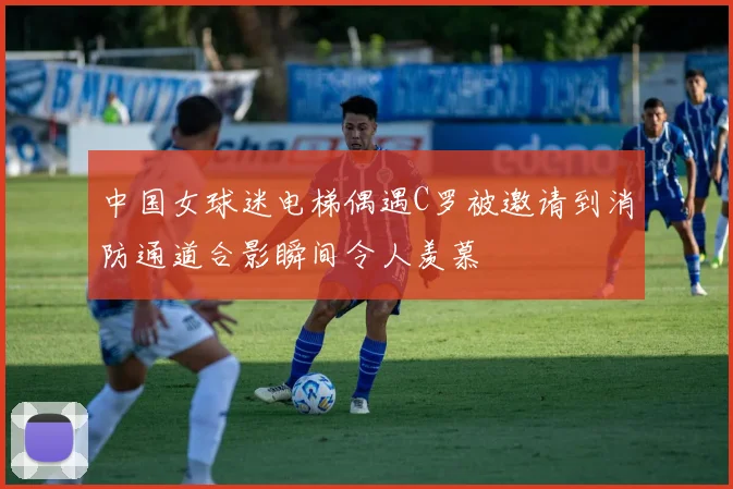 中国女球迷电梯偶遇C罗被邀请到消防通道合影瞬间令人羡慕
