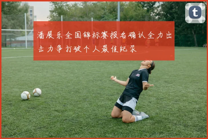 潘展乐全国锦标赛报名确认全力出击力争打破个人最佳纪录
