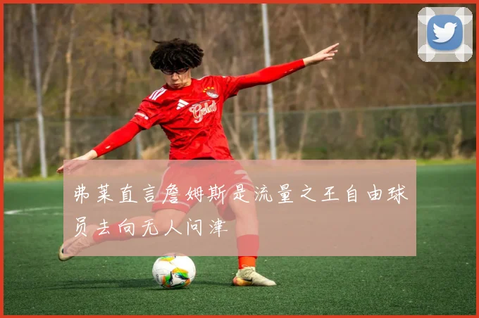 弗莱直言詹姆斯是流量之王自由球员去向无人问津