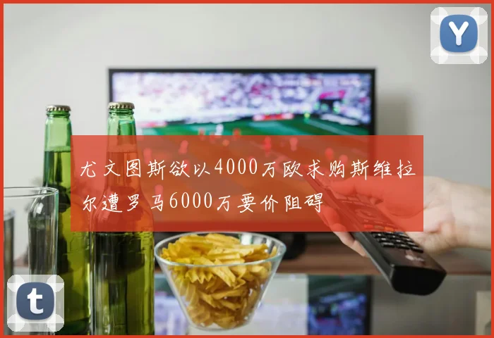 尤文图斯欲以4000万欧求购斯维拉尔遭罗马6000万要价阻碍