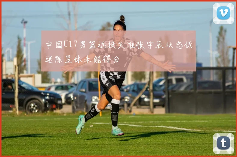 中国U17男篮远投失准张宇辰状态低迷陈昱休未能得分