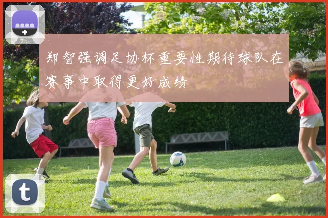 郑智强调足协杯重要性期待球队在赛事中取得更好成绩