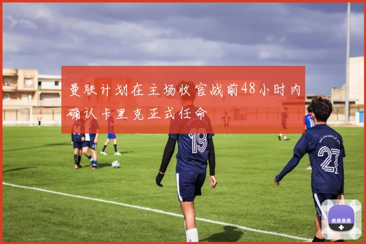 曼联计划在主场收官战前48小时内确认卡里克正式任命