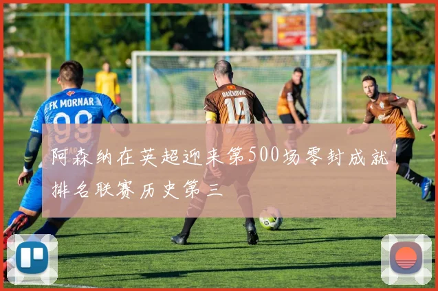 阿森纳在英超迎来第500场零封成就排名联赛历史第三