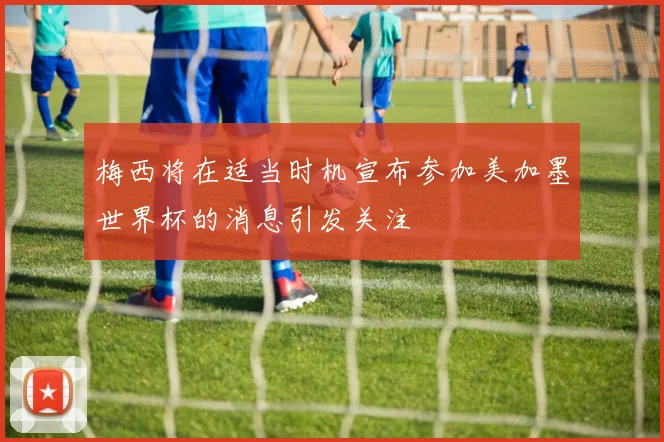 梅西将在适当时机宣布参加美加墨世界杯的消息引发关注
