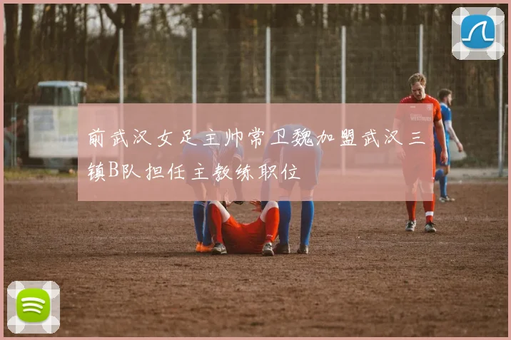 前武汉女足主帅常卫魏加盟武汉三镇B队担任主教练职位