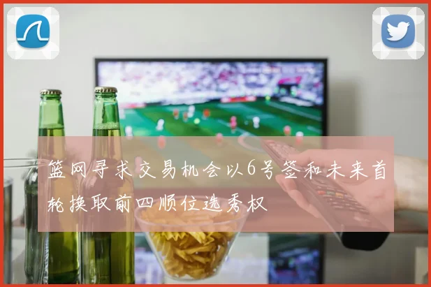 篮网寻求交易机会以6号签和未来首轮换取前四顺位选秀权