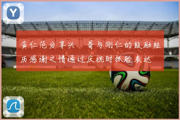 黄仁范分享兴慜哥与刚仁的鼓励经历感谢之情通过庆祝时抓脸表达