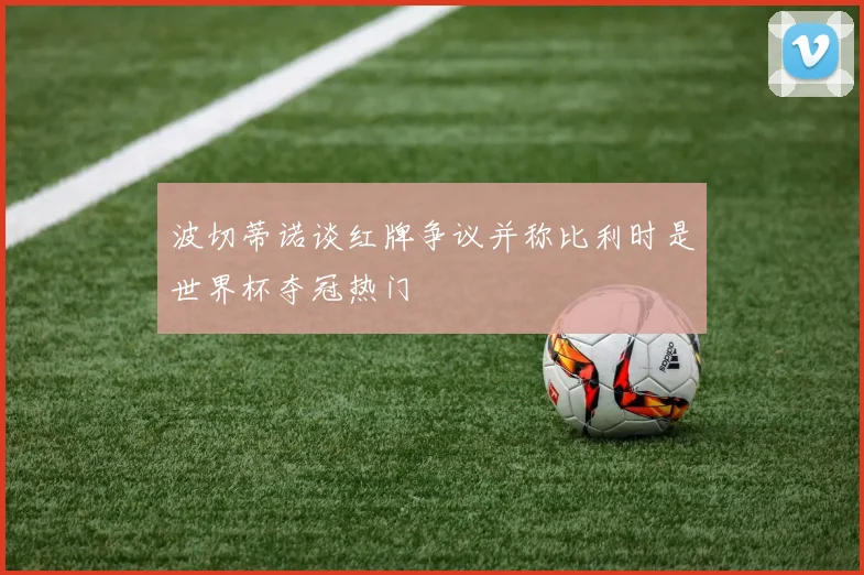 波切蒂诺谈红牌争议并称比利时是世界杯夺冠热门