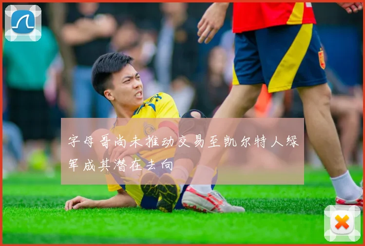 字母哥尚未推动交易至凯尔特人绿军成其潜在去向