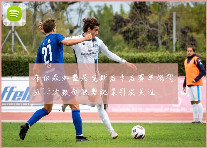 布伦森加盟尼克斯后季后赛单场得分15次数创联盟纪录引发关注