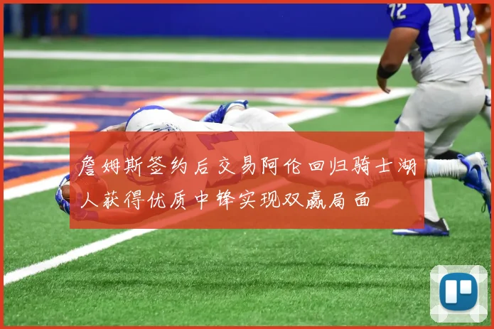 詹姆斯签约后交易阿伦回归骑士湖人获得优质中锋实现双赢局面