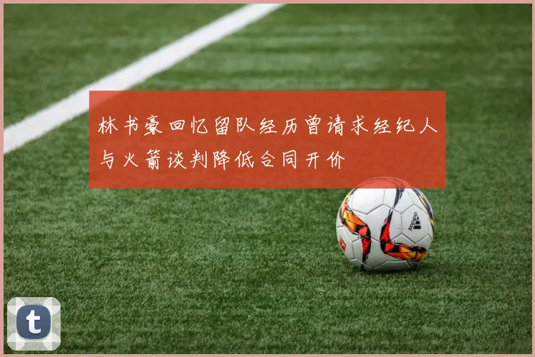 林书豪回忆留队经历曾请求经纪人与火箭谈判降低合同开价
