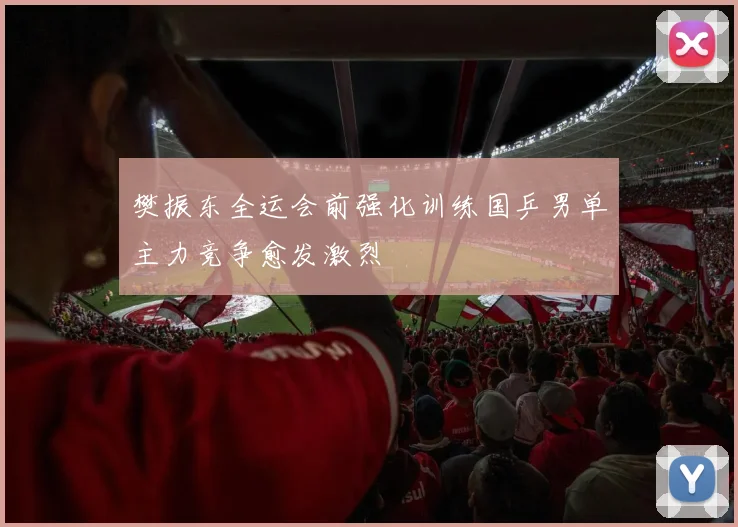 樊振东全运会前强化训练国乒男单主力竞争愈发激烈