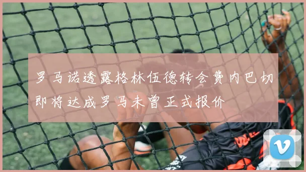 罗马诺透露格林伍德转会费内巴切即将达成罗马未曾正式报价