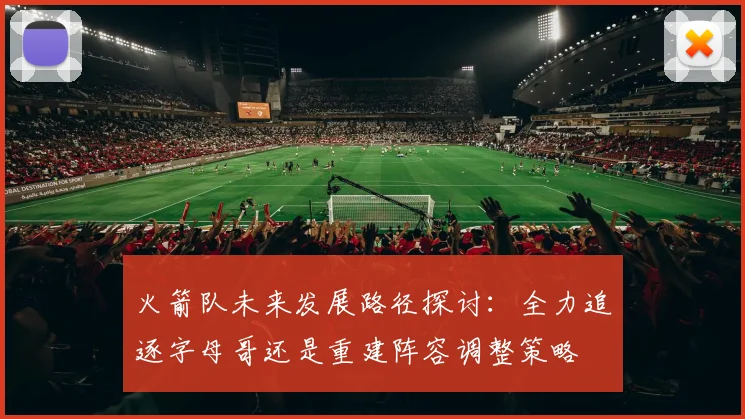 火箭队未来发展路径探讨：全力追逐字母哥还是重建阵容调整策略
