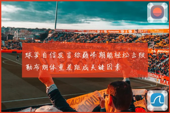 球爹自信发言称巅峰期能轻松击败勒布朗体重差距成关键因素